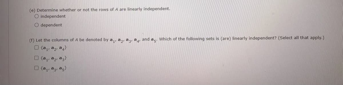 (e) Determine whether or not the rows of A are linearly independent.
O independent
O dependent
(f) Let the columns of A be denoted by a,, a,, aɔ, a, and a. Which of the following sets is (are) linearly independent? (Select all that apply.)
O (a,, a,, a4}
O {a,, a,, a3}
O {a,, a3, ag
