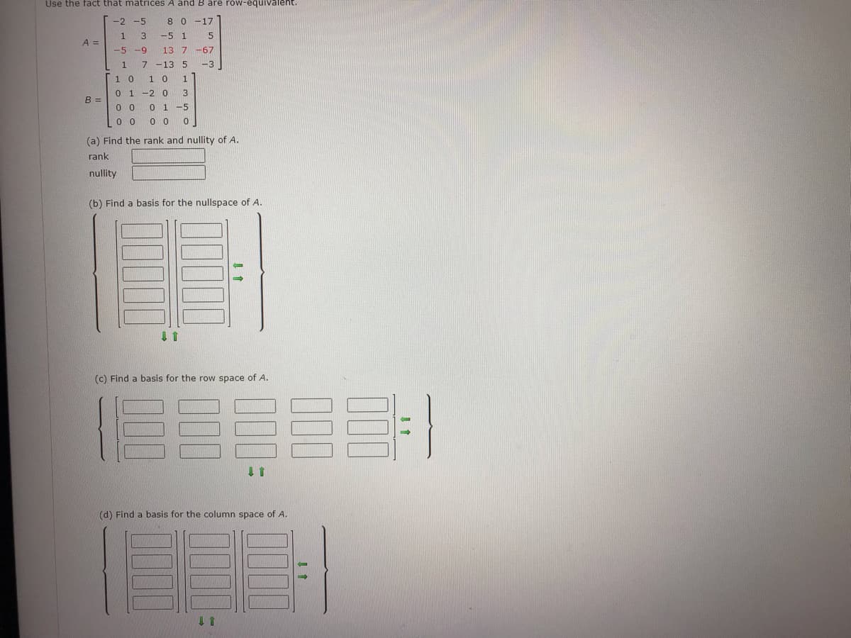 Use the fact that matrices A and B are row-equivalent.
-2
-5
8 0 -17
1
3
-5 1
A =
-5
-9
13 7 -67
1
-13 5
-3
1 0
1 0
0 1 -2 0
3
B =
0 0
0 1 -5
0 0
0 0
(a) Find the rank and nullity of A.
rank
nullity
(b) Find a basis for the nullspace of A.
(c) Find a basis for the row space of A.
(d) Find a basis for the column space of A.
