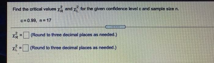 Find the critical values x and x for the given confidence level c and sample size n.
c= 0.99, n=17
(Round to three decimal places as needed.)
x =(Round to three decimal places as needed.)
