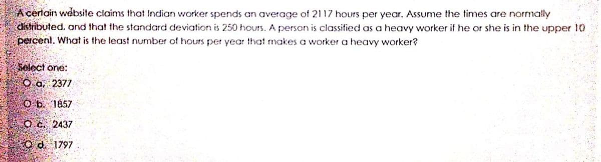 A cerlain website claims that Indian worker spends an average of 2117 hours per year. Assume the times are normally
distributed, and that the standard deviation is 250 hourS. A person is classified as a heavy worker if he or she is in the upper 1
percenl. What is the least number of hours per year that makes a worker a heavy worker?
Select one:
O.a 2377
O b. 1857
O c. 2437
Od 1797
