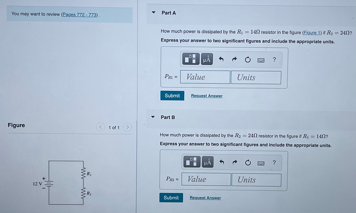 You may want to review (Pages 772 - 773).
Figure
+
12 V
wwwww
R₁
R₂
1 of 1
Part A
How much power is dissipated by the R₁
=
= 1402 resistor in the figure (Figure 1) if R2 = 240?
Express your answer to two significant figures and include the appropriate units.
PR1
Submit
Part B
PR2 =
0
Submit
μĂ
Value
Request Answer
How much power is dissipated by the R2 = 24 resistor in the figure if R₁ 1402?
Express your answer to two significant figures and include the appropriate units.
μA
Value
Units
Request Answer
W
Units
?
?
=