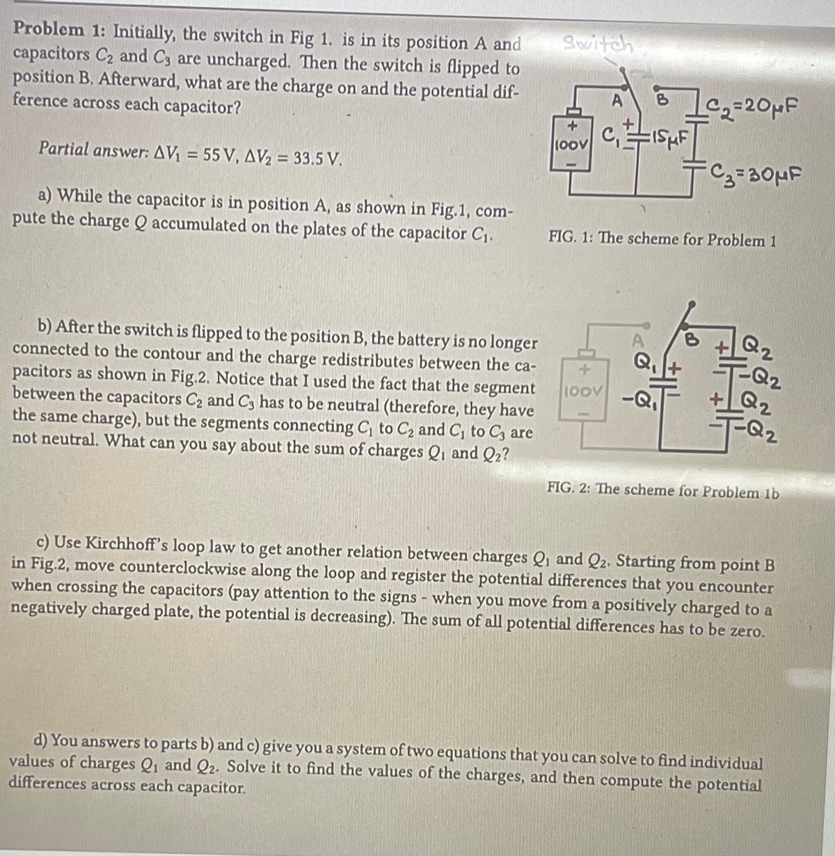 Problem 1: Initially, the switch in Fig 1. is in its position A and
capacitors C₂ and C3 are uncharged. Then the switch is flipped to
position B. Afterward, what are the charge on and the potential dif-
ference across each capacitor?
Partial answer: AV₁ = 55 V, AV₂ = 33.5 V.
a) While the capacitor is in position A, as shown in Fig.1, com-
pute the charge Q accumulated on the plates of the capacitor C₁.
b) After the switch is flipped to the position B, the battery is no longer
connected to the contour and the charge redistributes between the ca-
pacitors as shown in Fig.2. Notice that I used the fact that the segment
between the capacitors C₂ and C3 has to be neutral (therefore, they have
the same charge), but the segments connecting C₁ to C₂ and C₁ to C, are
not neutral. What can you say about the sum of charges Q1 and Q2?
Switch
+
100V
A
C₁ISμF
_C₁₂=20μF
100V -Q₁
C₂=30μF
FIG. 1: The scheme for Problem 1
Q2
Q2
+Q₂
Q2
FIG. 2: The scheme for Problem lb
c) Use Kirchhoff's loop law to get another relation between charges Q₁ and Q2. Starting from point B
in Fig.2, move counterclockwise along the loop and register the potential differences that you encounter
when crossing the capacitors (pay attention to the signs - when you move from a positively charged to a
negatively charged plate, the potential is decreasing). The sum of all potential differences has to be zero.
d) You answers to parts b) and c) give you a system of two equations that you can solve to find individual
values of charges Q1 and Q2. Solve it to find the values of the charges, and then compute the potential
differences across each capacitor.