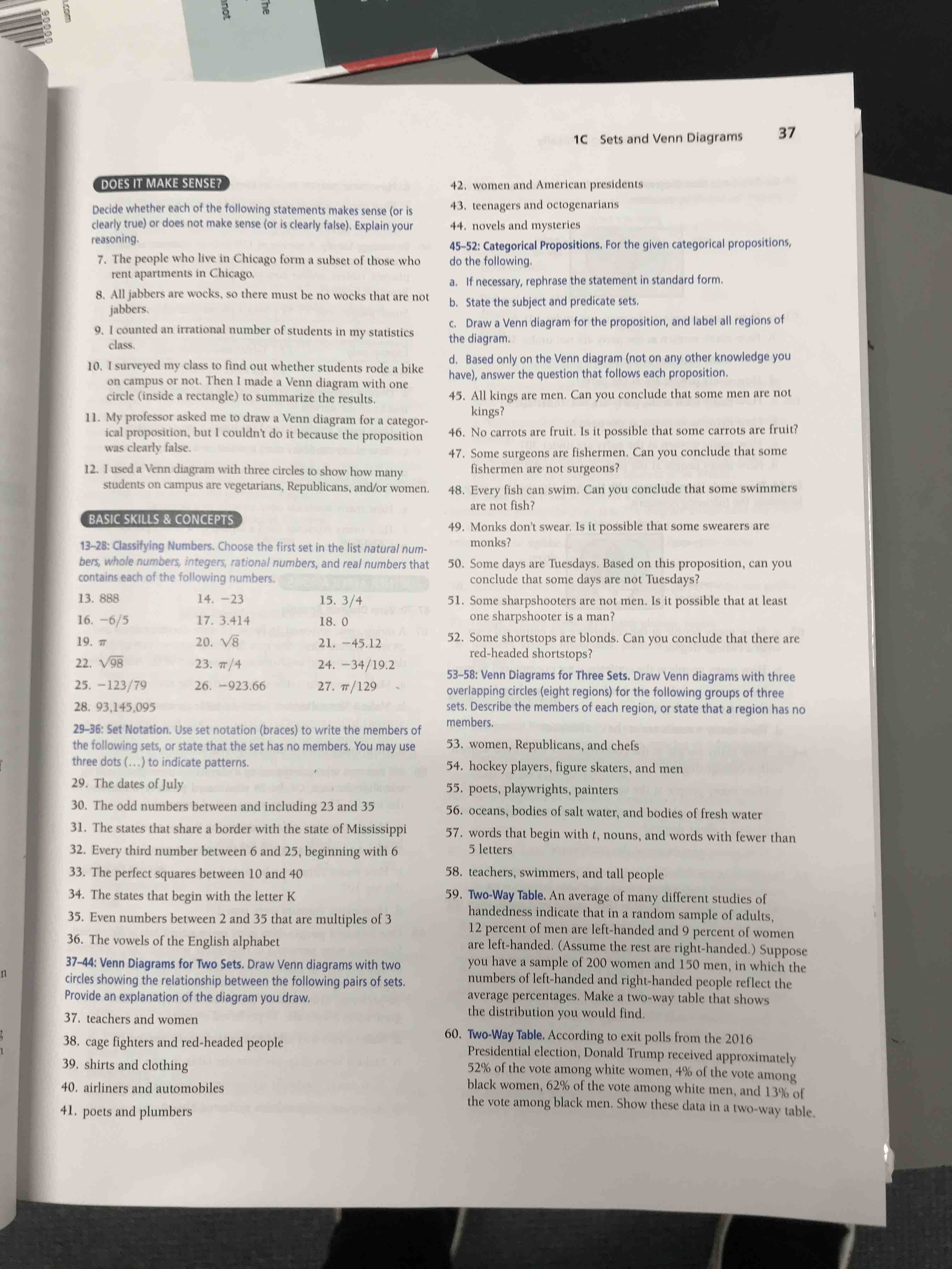 37
1C Sets and Venn Diagrams
DOES IT MAKE SENSE?
42. women and American presidents
43. teenagers and octogenarians
Decide whether each of the following statements makes sense (or is
clearly true) or does not make sense (or is clearly false). Explain your
reasoning.
7. The people who live in Chicago form a subset of those who
rent apartments in Chicago.
8. All jabbers are wocks, so there must be no wocks that are not
jabbers.
9, I counted an irrational number of students in my statistics
class.
44. novels and mysteries
45-52: Categorical Propositions. For the given categorical propositions,
do the following.
a. If necessary, rephrase the statement in standard form.
b. State the subject and predicate sets.
c. Draw a Venn diagram for the proposition, and label all regions of
the diagram.
10. I surveyed my class to find out whether students rode a bike
on campus or not. Then I made a Venn diagram with one
circle (inside a rectangle) to summarize the results.
d. Based only on the Venn diagram (not on any other knowledge you
have), answer the question that follows each proposition.
45. All kings are men. Can you conclude that some men are not
kings?
11. My professor asked me to draw a Venn diagram for a categor-
ical proposition, but I couldn't do it because the proposition
was clearly false.
46. No carrots are fruit. Is it possible that some carrots are fruit?
47. Some surgeons are fishermen. Can you conclude that some
fishermen are not surgeons?
12. I used a Venn diagram with three circles to show how many
students on campus are vegetarians, Republicans, and/or women.
48. Every fish can swim. Can you conclude that some swimmers
are not fish?
BASIC SKILLS & CONCEPTS
49. Monks don't swear. Is it possible that some swearers are
monks?
13-28: Classifying Numbers. Choose the first set in the list natural num-
bers, whole numbers, integers, rational numbers, and real numbers that
contains each of the following numbers.
50. Some days are Tuesdays. Based on this proposition, can you
conclude that some days are not Tuesdays?
13. 888
14. -23
15. 3/4
51. Some sharpshooters are not men. Is it possible that at least
one sharpshooter is a man?
16. -6/5
17. 3.414
18. 0
52. Some shortstops are blonds. Can you conclude that there are
red-headed shortstops?
19. 7
20. V8
21. -45.12
22. V98
23. 7/4
24. -34/19.2
53-58: Venn Diagrams for Three Sets. Draw Venn diagrams with three
overlapping circles (eight regions) for the following groups of three
sets. Describe the members of each region, or state that a region has no
25. -123/79
26. -923.66
27. 7/129
28. 93,145,095
members.
29-36: Set Notation. Use set notation (braces) to write the members of
the following sets, or state that the set has no members. You may use
three dots (...) to indicate patterns.
53. women, Republicans, and chefs
54. hockey players, figure skaters, and men
29. The dates of July
55. poets, playwrights, painters
30. The odd numbers between and including 23 and 35
56. oceans, bodies of salt water, and bodies of fresh water
31. The states that share a border with the state of Mississippi
57. words that begin with t, nouns, and words with fewer than
5 letters
32. Every third number between 6 and 25, beginning with 6
33. The perfect squares between 10 and 40
58. teachers, swimmers, and tall people
59. Two-Way Table. An average of many different studies of
handedness indicate that in a random sample of adults,
12 percent of men are left-handed and 9 percent of women
are left-handed. (Assume the rest are right-handed.) Suppose
you have a sample of 200 women and 150 men, in which the
numbers of left-handed and right-handed people reflect the
average percentages. Make a two-way table that shows
the distribution you would find.
34. The states that begin with the letter K
35. Even numbers between 2 and 35 that are multiples of 3
36. The vowels of the English alphabet
37-44: Venn Diagrams for Two Sets. Draw Venn diagrams with two
circles showing the relationship between the following pairs of sets.
Provide an explanation of the diagram you draw.
11
37. teachers and women
60. Two-Way Table. According to exit polls from the 2016
Presidential election, Donald Trump received approximately
52% of the vote among white women, 4% of the vote among
black women, 62% of the vote among white men, and 13% of
the vote among black men. Show these data in a two-way table.
38. cage fighters and red-headed people
39. shirts and clothing
40. airliners and automobiles
41. poets and plumbers
The
nnot
LICom
90000
