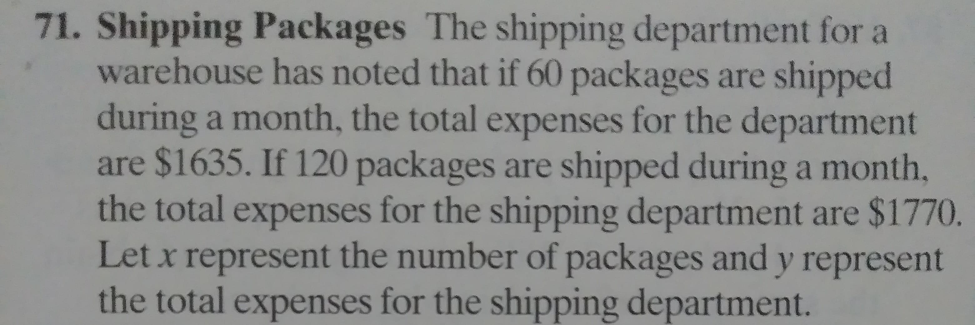 71. Shipping Packages The shipping department for a
warehouse has noted that if 60 packages are shipped
during a month, the total expenses for the department
are $1635. If 120 packages are shipped during a month
the total expenses for the shipping department are $17
Let x represent the number of packages and y represe:
