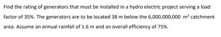 Find the rating of generators that must be installed in a hydro electric project serving a load
factor of 35%. The generators are to be located 38 m below the 6,000,000,000 m² catchment
area. Assume an annual rainfall of 1.6 m and an overall efficiency of 75%.
