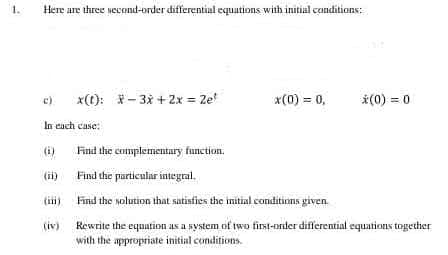 1.
Here are three second-order differential equations with initial conditions:
c)
x(t): -3x+2x = 2e!
*(0) = 0,
*(0) = 0
In each case:
(i)
Find the complementary function.
Find the particular integral.
Find the solution that satisfies the initial conditions given
(iv)
Rewrite the equation as a system of two first-order differential equations together
with the appropriate initial conditions