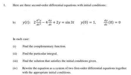 1.
Here are three second-order differential equations with initial conditions:
b) y(t):
y(t): 2 - 4x +2y=sin 3t_y(0) = 1.
(0) = 0
dt
In each case:
Find the complementary function.
(ii)
Find the particular integral.
Find the solution that satisfies the initial conditions given.
(iv)
Rewrite the equation as a system of two first-order differential equations together
with the appropriate initial conditions.
in)