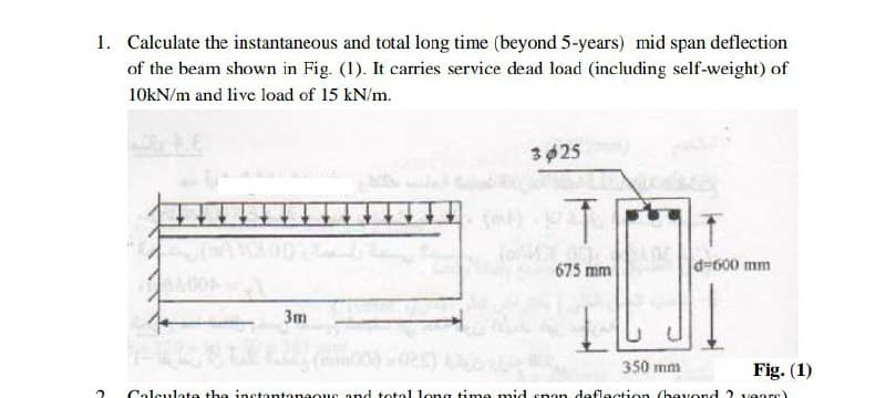 1. Calculate the instantaneous and total long time (beyond 5-years) mid span deflection
of the beam shown in Fig. (1). It carries service dead load (including self-weight) of
10kN/m and live load of 15 kN/m.
3025
675 mm
d=600 mm
3m
350 mm
Fig. (1)
Calculate the instantanaous and total long time mid snon deflection (bevond 2 vears)
