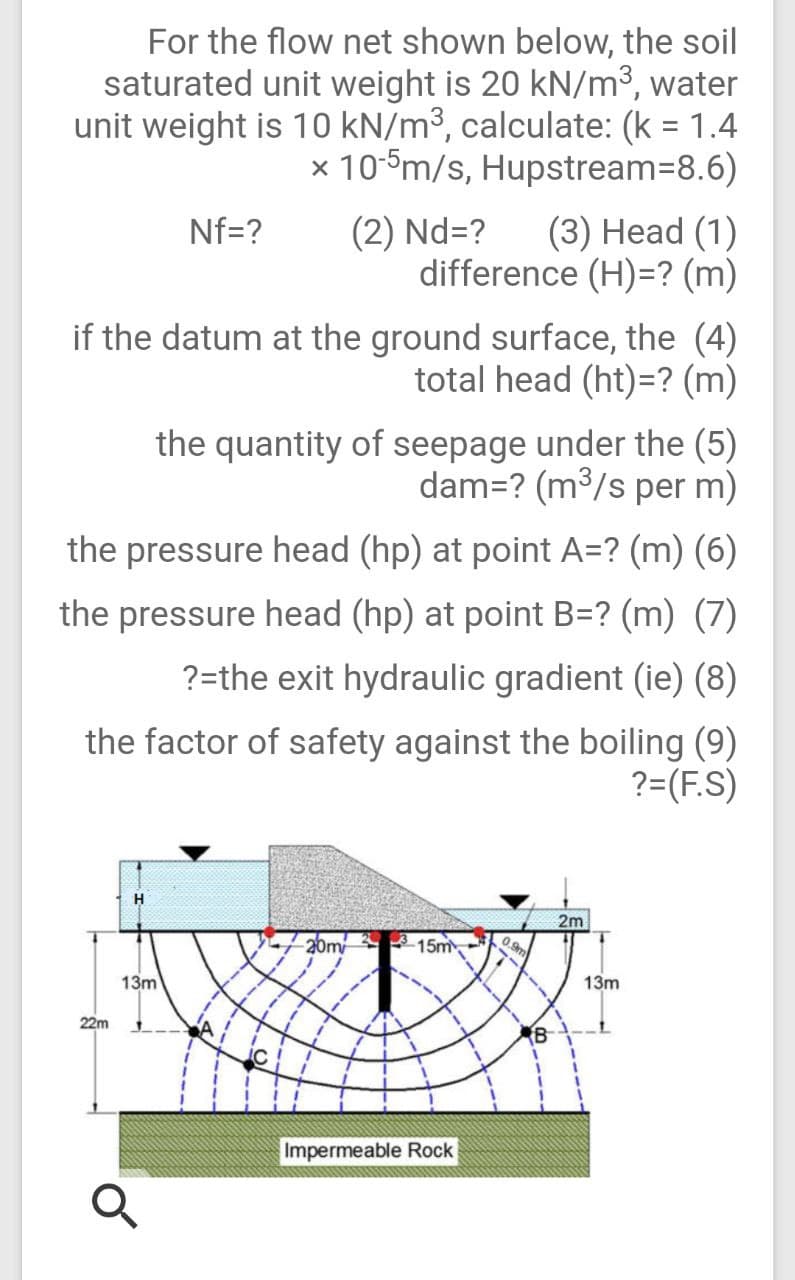 For the flow net shown below, the soil
saturated unit weight is 20 kN/m3, water
unit weight is 10 kN/m³, calculate: (k = 1.4
x 10-5m/s, Hupstream=8.6)
(2) Nd=?
difference (H)=? (m)
Nf=?
(3) Нead (1)
if the datum at the ground surface, the (4)
total head (ht)=? (m)
the quantity of seepage under the (5)
dam=? (m³/s per m)
the pressure head (hp) at point A=? (m) (6)
the pressure head (hp) at point B=? (m) (7)
?=the exit hydraulic gradient (ie) (8)
the factor of safety against the boiling (9)
?=(F.S)
2m
20m 15m
0.9m
13m
13m
22m
B
Impermeable Rock
