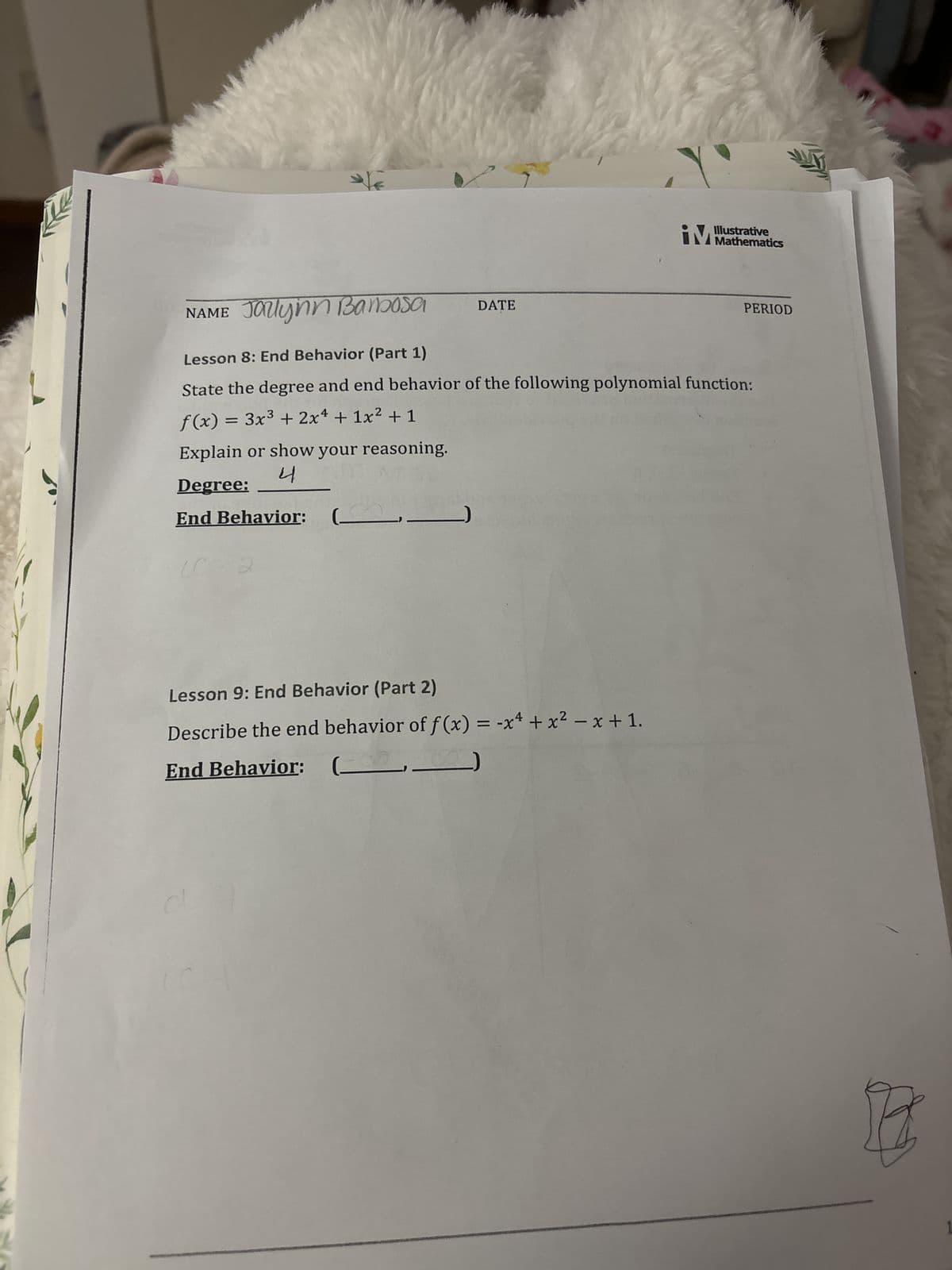 NAME Jallynn Barbosa
Lesson 8: End Behavior (Part 1)
State the degree and end behavior of the following polynomial function:
f(x) = 3x³ + 2x¹ + 1x² + 1
Explain or show your reasoning.
4
Degree:
End Behavior:
(0 = 2
DATE
Lesson 9: End Behavior (Part 2)
Describe the end behavior of f(x) = -x² + x² − x + 1.
End Behavior:
(
d
W
iM
IM Mathematics
PERIOD
B
1