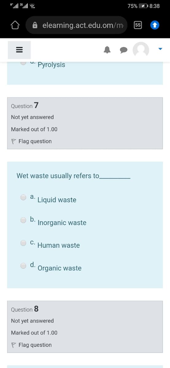 75% 8:38
elearning.act.edu.om/m
55
u.
Pyrolysis
Question 7
Not yet answered
Marked out of 1.00
P Flag question
Wet waste usually refers to
а.
Liquid waste
b.
Inorganic waste
С.
Human waste
d.
Organic waste
Question 8
Not yet answered
Marked out of 1.00
P Flag question
