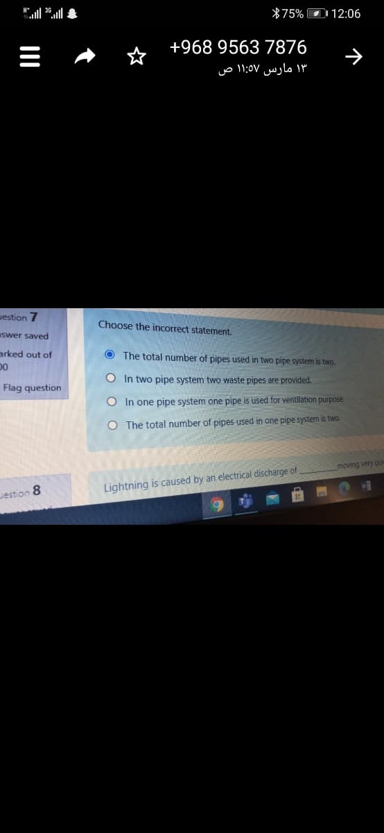 *75% O 12:06
+968 9563 7876
۱۳ مارس ۱۱:5٧ ص
uestion 7
Choose the incorrect statement.
swer saved
arked out of
D0
O The total number of pipes used in two pipe system is two.
O In two pipe system two waste pipes are provided.
Flag question
O In one pipe system one pipe is used for ventilation purpose.
O The total number of pipes used in one pipe system is two.
moving very qui
Lightning is caused by an electrical discharge of
WO
Jestion 8
