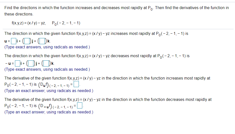Find the directions in which the function increases and decreases most rapidly at Po. Then find the derivatives of the function in
these directions.
f(x yz) 3 (x/у) - уz, Po(-2,- 1,-1)
The direction in which the given function f(x,y,z) = (x/y)- yz increases most rapidly at Po(-2, - 1, – 1) is
u=i+ Oj+ OK.
(Type exact answers, using radicals as needed.)
The direction in which the given function f(x,y,z) = (x /y) – yz decreases most rapidly at Po(-2, – 1, – 1) is
-u =
i+
k.
(Type exact answers, using radicals as needed.)
The derivative of the given function f(x,y,z) = (x/y) – yz in the direction in which the function increases most rapidly at
Po(-2, - 1, – 1) is (Duf)(-2,-1,- 1) =U
(Type an exact answer, using radicals as needed.)
The derivative of the given function f(x,y,z) = (x/y) – yz in the direction in which the function decreases most rapidly at
Po(-2, - 1, - 1) is (D-u)(-2,- 1. - 1) =D
(Type an exact answer, using radicals as needed.)
