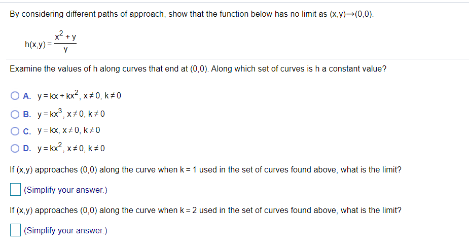 By considering different paths of approach, show that the function below has no limit as (x,y)→(0,0).
x2
+ y
h(x,y) =
y
Examine the values of h along curves that end at (0,0). Along which set of curves is ha constant value?
O A. y= kx + kx², x# 0, k 0
O B. y= kx°, x+0, k # 0
Ос. У3кx, х#0, k#0
O D. y= kx2, x+ 0, k# 0
If (x,y) approaches (0,0) along the curve when k = 1 used in the set of curves found above, what is the limit?
(Simplify your answer.)
If (x,y) approaches (0,0) along the curve when k = 2 used in the set of curves found above, what is the limit?
(Simplify your answer.)
