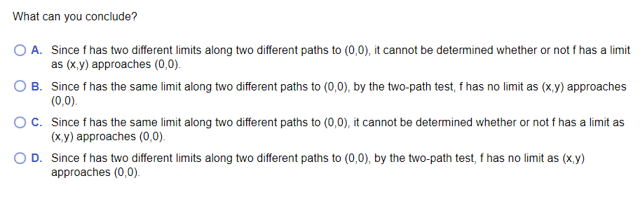 What can you conclude?
O A. Since f has two different limits along two different paths to (0,0), it cannot be determined whether or not f has a limit
as (x.y) approaches (0,0).
B. Since f has the same limit along two different paths to (0,0), by the two-path test, f has no limit as (x,y) approaches
(0,0).
C. Since f has the same limit along two different paths to (0,0), it cannot be determined whether or not f has a limit as
(X,y) approaches (0,0).
D. Since f has two different limits along two different paths to (0,0), by the two-path test, f has no limit as (x,y)
approaches (0,0).
