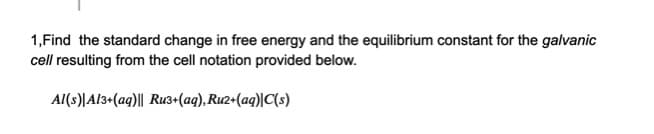 1,Find the standard change in free energy and the equilibrium constant for the galvanic
cell resulting from the cell notation provided below.
Al(s)|Al3+(aq)|| Ru3+(aq), Ru2+(ag)|C(s)
