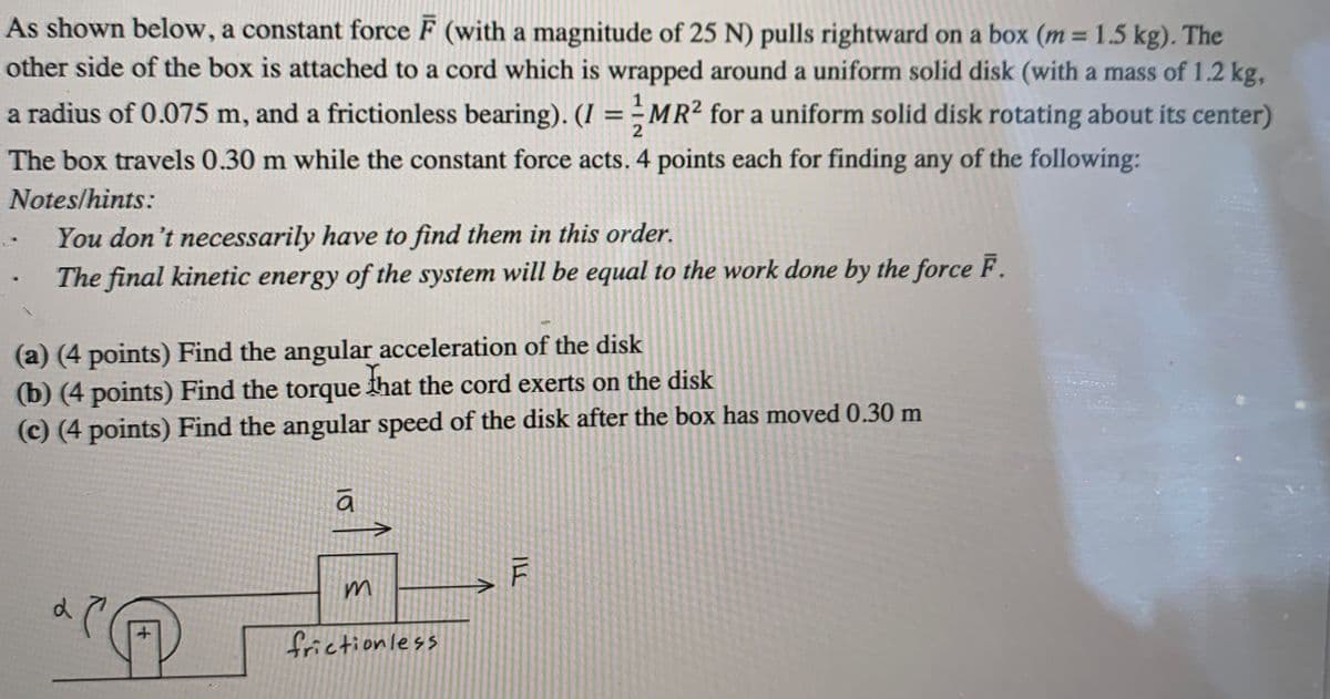 As shown below, a constant force F (with a magnitude of 25 N) pulls rightward on a box (m = 1.5 kg). The
other side of the box is attached to a cord which is wrapped around a uniform solid disk (with a mass of 1.2 kg,
%3D
a radius of 0.075 m, and a frictionless bearing). (I ==MR² for a uniform solid disk rotating about its center)
%3D
2
The box travels 0.30 m while the constant force acts. 4 points each for finding any of the following:
Notes/hints:
You don't necessarily have to find them in this order.
The final kinetic energy of the system will be equal to the work done by the force F.
(a) (4 points) Find the angular acceleration of the disk
(b) (4 points) Find the torque that the cord exerts on the disk
(c) (4 points) Find the angular speed of the disk after the box has moved 0.30 m
m
frictionless
IL
10
