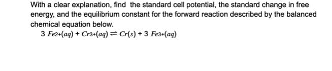 With a clear explanation, find the standard cell potential, the standard change in free
energy, and the equilibrium constant for the forward reaction described by the balanced
chemical equation below.
3 Fe2+(aq) + Cr3+(aq) = Cr(s) + 3 Fe3+(aq)
