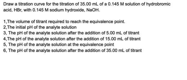 Draw a titration curve for the titration of 35.00 mL of a 0.145 M solution of hydrobromic
acid, HBr, with 0.145 M sodium hydroxide, NaOH.
1,The volume of titrant required to reach the equivalence point.
2,The initial pH of the analyte solution
3, The pH of the analyte solution after the addition of 5.00 mL of titrant
4,The pH of the analyte solution after the addition of 15.00 mL of titrant
5, The pH of the analyte solution at the equivalence point
6, The pH of the analyte solution after the addition of 35.00 mL of titrant
