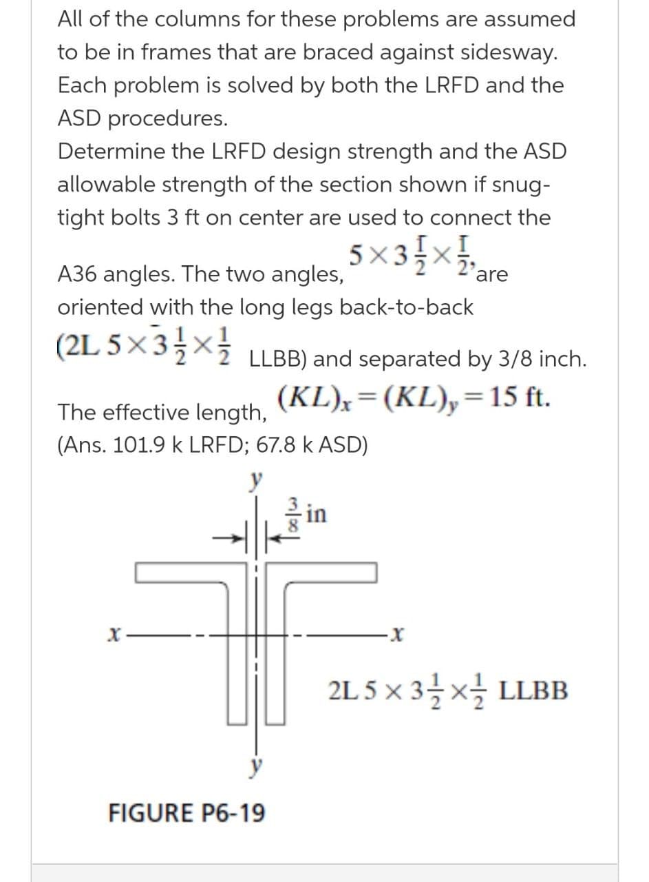 All of the columns for these problems are assumed
to be in frames that are braced against sidesway.
Each problem is solved by both the LRFD and the
ASD procedures.
Determine the LRFD design strength and the ASD
allowable strength of the section shown if snug-
tight bolts 3 ft on center are used to connect the
5 X
5×3{x},
A36 angles. The two angles,
oriented with the long legs back-to-back
(2L 5 ×3 x}
LLBB) and separated by 3/8 inch.
(KL),=(KL),=15 ft.
%3D
The effective length,
(Ans. 101.9 k LRFD; 67.8 k ASD)
y
in
2L 5 x 3을x을 LLBB
y
FIGURE P6-19
Toolw
