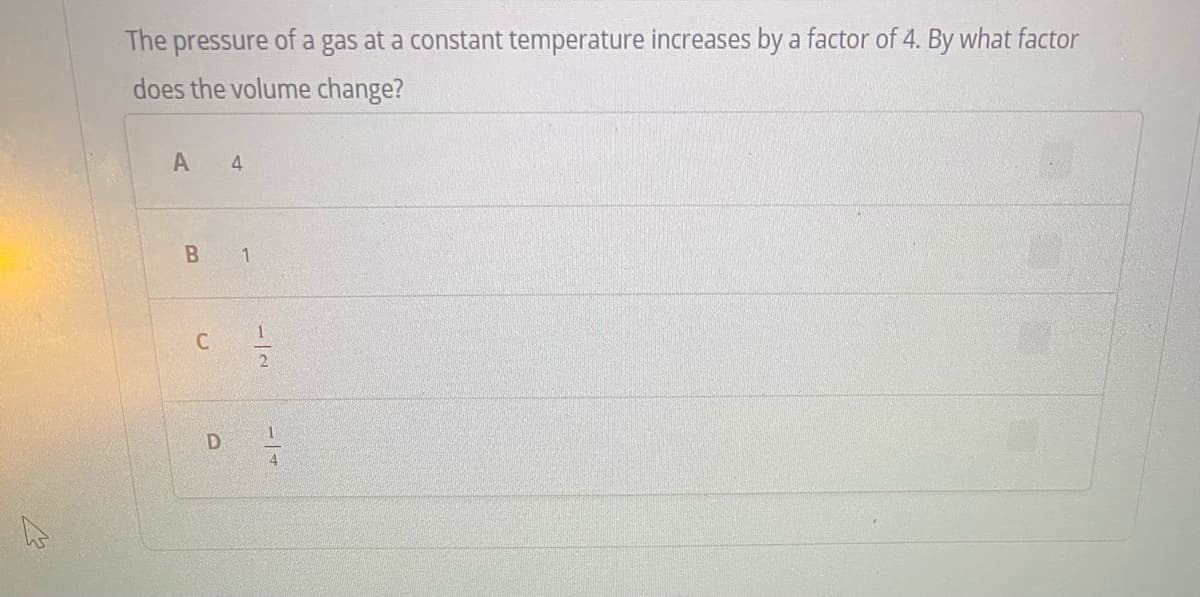 The pressure of a gas at a constant temperature increases by a factor of 4. By what factor
does the volume change?
A 4
B
1
D
