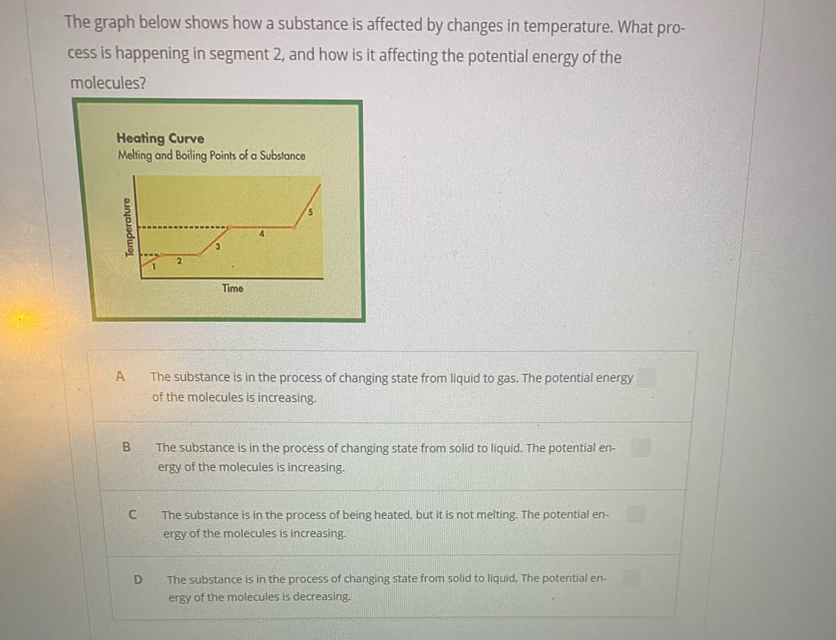 The graph below shows how a substance is affected by changes in temperature. What pro-
cess is happening in segment 2, and how is it affecting the potential energy of the
molecules?
Heating Curve
Melting and Boiling Points of a Substance
4.
Time
A
The substance is in the process of changing state from liquid to gas. The potential energy
of the molecules is increasing.
The substance is in the process of changing state from solid to liquid. The potential en-
ergy of the molecules is increasing.
C
The substance is in the process of being heated, but it is not melting. The potential en-
ergy of the molecules is increasing.
The substance is in the process of changing state from solid to liquid, The potential en-
ergy of the molecules is decreasing.
Temperature
