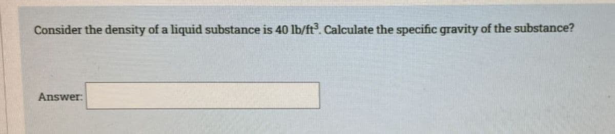 Consider the density of a liquid substance is 40 lb/ft³. Calculate the specific gravity of the substance?
Answer: