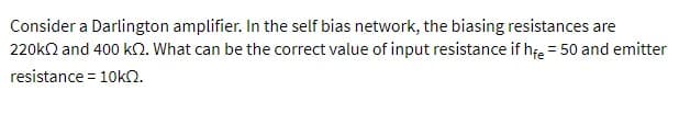Consider a Darlington amplifier. In the self bias network, the biasing resistances are
220k2 and 400 k2. What can be the correct value of input resistance if hfe = 50 and emitter
resistance = 10kQ.