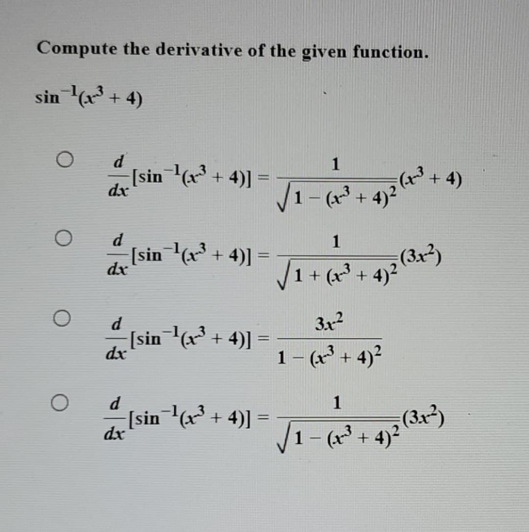 Compute the derivative of the given function.
sin ¹(x³ + 4)
O
O
O
d
-[sin ¹(x³ + 4)] =
dx
d
dx
d
dx
d
dx
√ +
1-(-³ 4) 2 (x³ + 4)
[sin ¹(x³ + 4)] =
√/1 + (x² + 4)² (3x+²)
+4)2
[sin¯¹(x³ + 4)] =
=
-[sin¯¹(x^³ + 4)] =
3x²
1 - (x³ + 4)²
1
1 – (x-³.
(3x-²)
+4)²