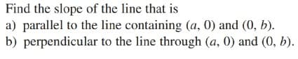 Find the slope of the line that is
a) parallel to the line containing (a, 0) and (0, b).
b) perpendicular to the line through (a, 0) and (0, b).
