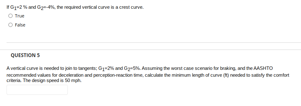 If G1=2 % and G2=-4%, the required vertical curve is a crest curve.
O True
O False
QUESTION 5
A vertical curve is needed to join to tangents; G₁-2% and G₂-5%. Assuming the worst case scenario for braking, and the AASHTO
recommended values for deceleration and perception-reaction time, calculate the minimum length of curve (ft) needed to satisfy the comfort
criteria. The design speed is 50 mph.