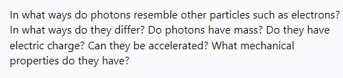 In what ways do photons resemble other particles such as electrons?
In what ways do they differ? Do photons have mass? Do they have
electric charge? Can they be accelerated? What mechanical
properties do they have?
