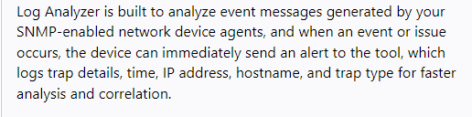 Log Analyzer is built to analyze event messages generated by your
SNMP-enabled network device agents, and when an event or issue
occurs, the device can immediately send an alert to the tool, which
logs trap details, time, IP address, hostname, and trap type for faster
analysis and correlation.
