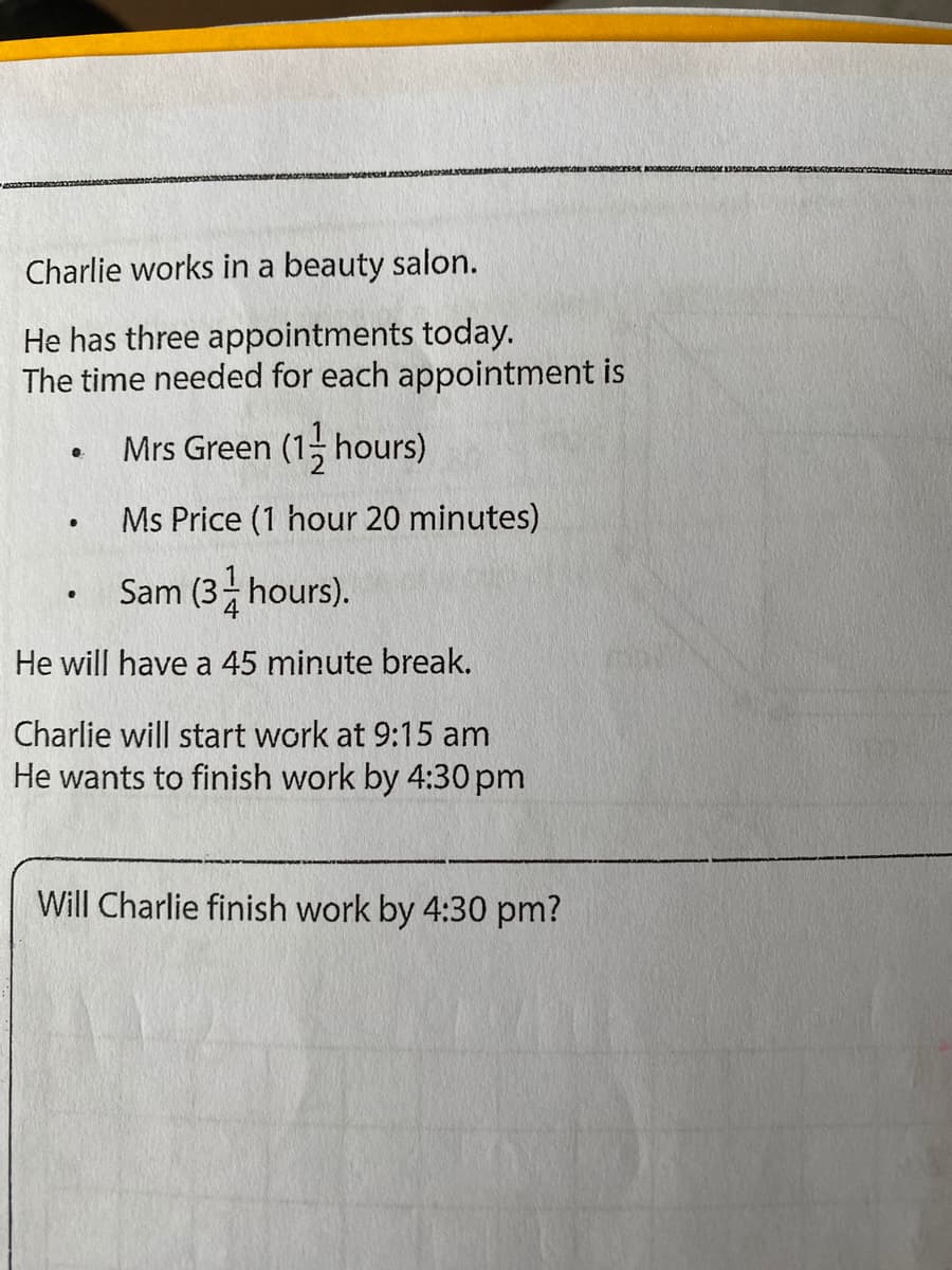 Charlie works in a beauty salon.
He has three appointments today.
The time needed for each appointment is
Mrs Green (1; hours)
Ms Price (1 hour 20 minutes)
Sam (3 hours).
He will have a 45 minute break.
Charlie will start work at 9:15 am
He wants to finish work by 4:30 pm
Will Charlie finish work by 4:30 pm?
