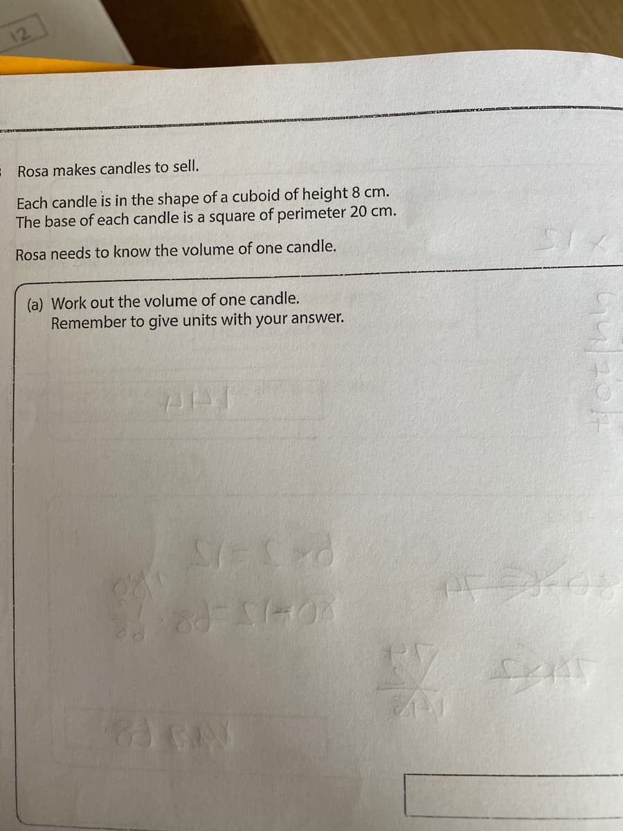 12
: Rosa makes candles to sell.
Each candle is in the shape of a cuboid of height 8 cm.
The base of each candle is a square of perimeter 20 cm.
Rosa needs to know the volume of one candle.
(a) Work out the volume of one candle.
Remember to give units with your answer.
