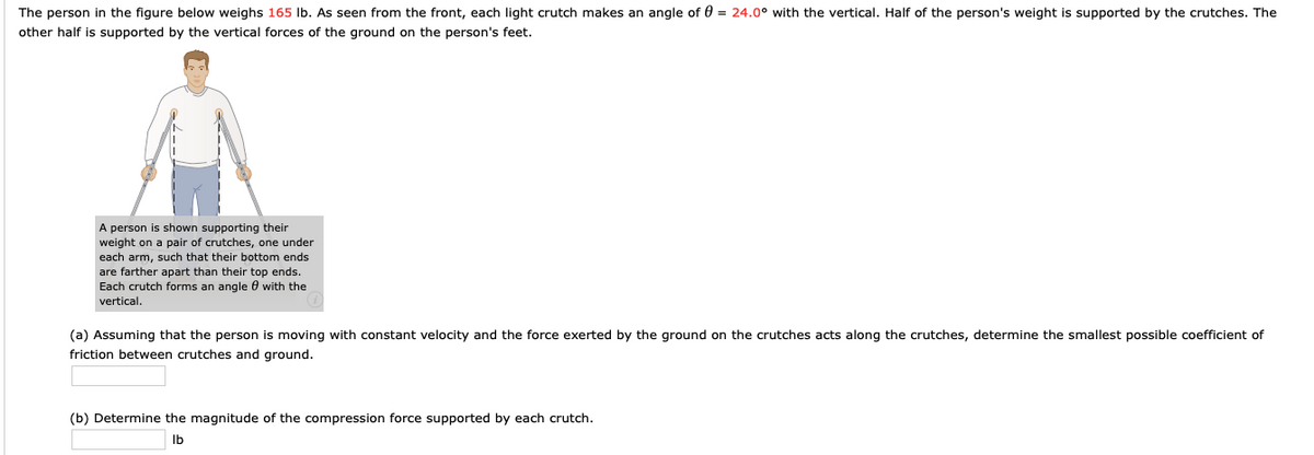The person in the figure below weighs 165 Ib. As seen from the front, each light crutch makes an angle of 0 = 24.0° with the vertical. Half of the person's weight is supported by the crutches. The
other half is supported by the vertical forces of the ground on the person's feet.
A person is shown supporting their
weight on a pair of crutches, one under
each arm, such that their bottom ends
are farther apart than their top ends.
Each crutch forms an angle 0 with the
vertical.
(a) Assuming that the person is moving with constant velocity and the force exerted by the ground on the crutches acts along the crutches, determine the smallest possible coefficient of
friction between crutches and ground.
(b) Determine the magnitude of the compression force supported by each crutch.
Ib
