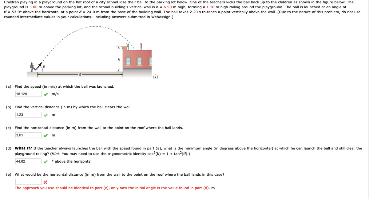 Children playing in a playground on the flat roof of a city school lose their ball to the parking lot below. One of the teachers kicks the ball back up to the children as shown in the figure below. The
playground is 5.80 m above the parking lot, and the school building's vertical wall is h = 6.90 m high, forming a 1.10 m high railing around the playground. The ball is launched at an angle of
0 = 53.0° above the horizontal at a point d = 24.0 m from the base of the building wall. The ball takes 2.20 s to reach a point vertically above the wall. (Due to the nature of this problem, do not use
rounded intermediate values in your calculations-including answers submitted in WebAssign.)
(a) Find the speed (in m/s) at which the ball was launched.
18.128
m/s
(b) Find the vertical distance (in m) by which the ball clears the wall.
1.23
(c) Find the horizontal distance (in m) from the wall to the point on the roof where the ball lands.
3.01
(d) What If? If the teacher always launches the ball with the speed found in part (a), what is the minimum angle (in degrees above the horizontal) at which he can launch the ball and still clear the
playground railing? (Hint: You may need to use the trigonometric identity sec?(0) = 1 + tan?(0).)
44.82
• above the horizontal
(e) What would be the horizontal distance (in m) from the wall to the point on the roof where the ball lands in this case?
The approach you use should be identical to part (c), only now the initial angle is the value found in part (d). m

