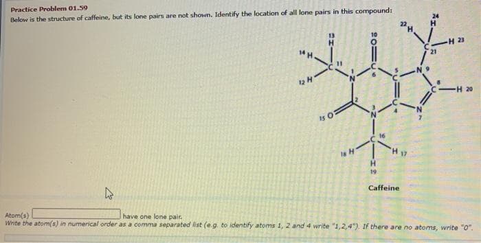 Practice Problem 01.59
Below is the structure of caffeine, but its lone pairs are not shown. Identify the location of all lone pairs in this compound:
+
12 H
H
15 0
18 H
10
ZE
H
19.
16
H 17
Caffeine
21
-H 23
<-H 20
k
Atom(s)
have one lone pair.
Write the atom(s) in numerical order as a comma separated list (e.g. to identify atoms 1, 2 and 4 write "1,2,4"). If there are no atoms, write "0".