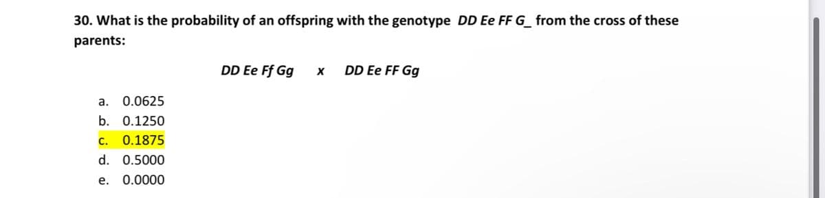 30. What is the probability of an offspring with the genotype DD Ee FF G_ from the cross of these
parents:
a.
0.0625
b. 0.1250
C. 0.1875
d. 0.5000
e. 0.0000
DD Ee Ff Gg
X
DD Ee FF Gg