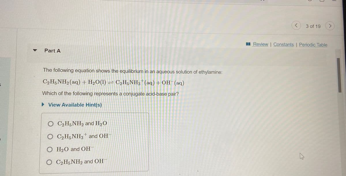 3 of 19
I Review | Constants | Periodic Table
Part A
The following equation shows the equilibrium in an aqueous solution of ethylamine:
C2H;NH2(aq) + H2O(1) – C2H;NH3*(aq)+ OH (aq)
Which of the following represents a conjugate acid-base pair?
• View Available Hint(s)
O C2H;NH, and H2O
O C2H;NH3 and OH
O H20 and OH
C2H5NH2 and OH
