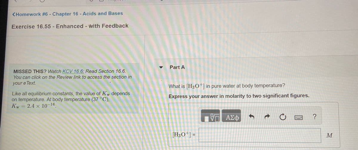 <Homework #6 - Chapter 16 - Acids and Bases
Exercise 16.55 -Enhanced - with Feedback
Part A
MISSED THIS? Watch KCV 16.6; Read Section 16.6.
You can click on the Review link to access the section in
your e Text.
What is [H30+] in pure water at body temperature?
Like all equilibrium constants, the value of Kw depends
on temperature. At body temperature (37 °C),
Kw = 2.4 x 10-14
Express your answer in molarity to two significant figures.
[H3O*] =
M
%3D
