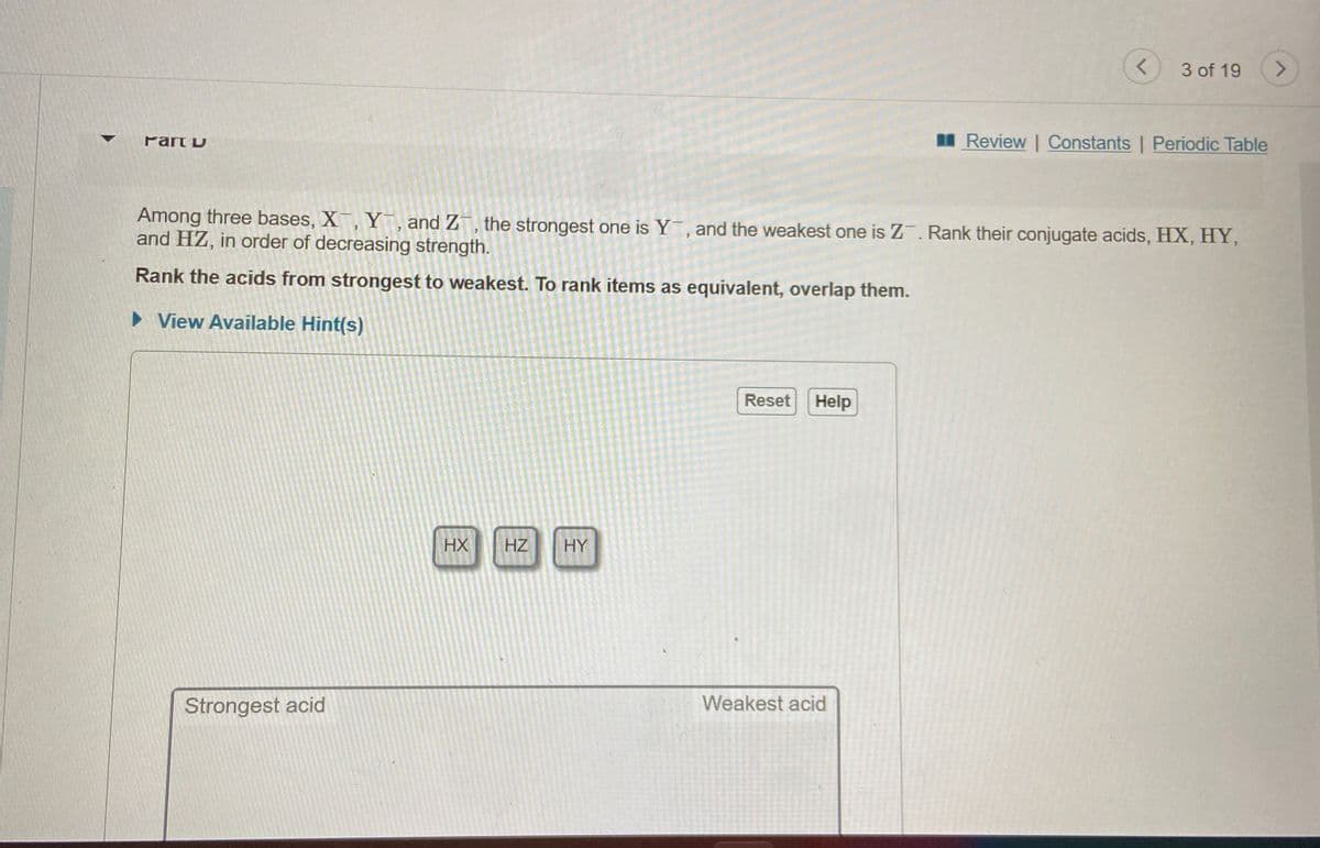 3 of 19
<.
Part D
I Review | Constants | Periodic Table
Among three bases, X, Y, and Z¯, the strongest one is Y, and the weakest one is Z. Rank their conjugate acids, HX, HY,
and HZ, in order of decreasing strength.
Rank the acids from strongest to weakest. To rank items as equivalent, overlap them.
• View Available Hint(s)
Reset
Help
HX
HZ
HY
Strongest acid
Weakest acid
