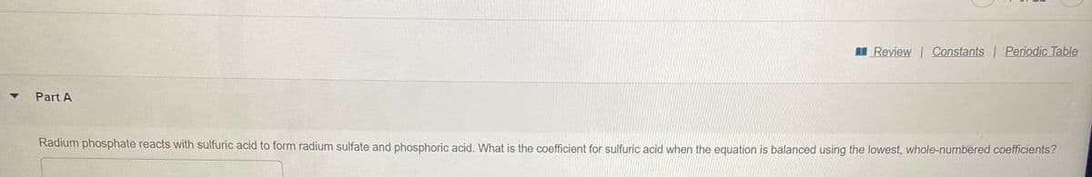 I Review Constants Periodic Table
Part A
Radium phosphate reacts with sulfuric acid to form radium sulfate and phosphoric acid. What is the coefficient for sulfuric acid when the equation is balanced using the lowest, whole-numbered coefficients?
