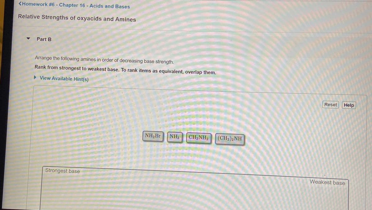 <Homework #6 - Chapter 16 - Acids and Bases
Relative Strengths of oxyacids and Amines
Part B
Arrange the following amines in order of decreasing base strength.
Rank from strongest to weakest base. To rank items as equivalent, overlap them.
> View Available Hint(s)
Reset
Help
NH,Br
NH3
CH3NH2
(CH3)2NH
Strongest base
Weakest base
