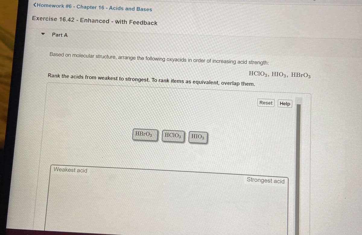 <Homework #6 - Chapter 16 - Acids and Bases
Exercise 16.42 - Enhanced - with Feedback
Part A
Based on molecular structure, arrange the following oxyacids in order of increasing acid strength:
HCIO3, HIO3, HBrO3
Rank the acids from weakest to strongest. To rank items as equivalent, overlap them.
Reset
Help
HBRO3
HCIO3
HIO3
Weakest acid
Strongest acid
