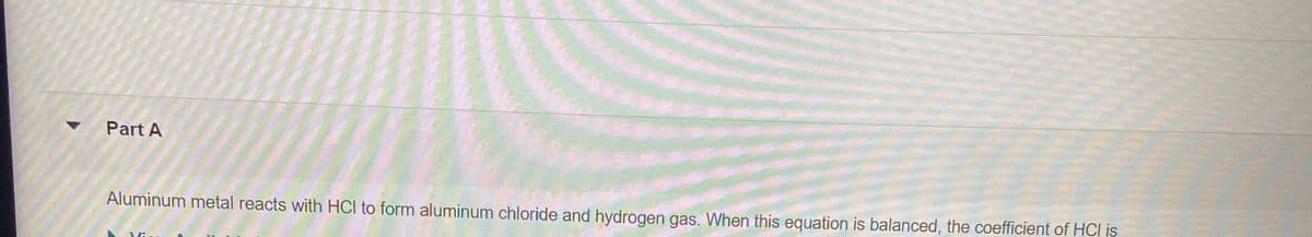 Part A
Aluminum metal reacts with HCl to form aluminum chloride and hydrogen gas. When this equation is balanced, the coefficient of HCl is
