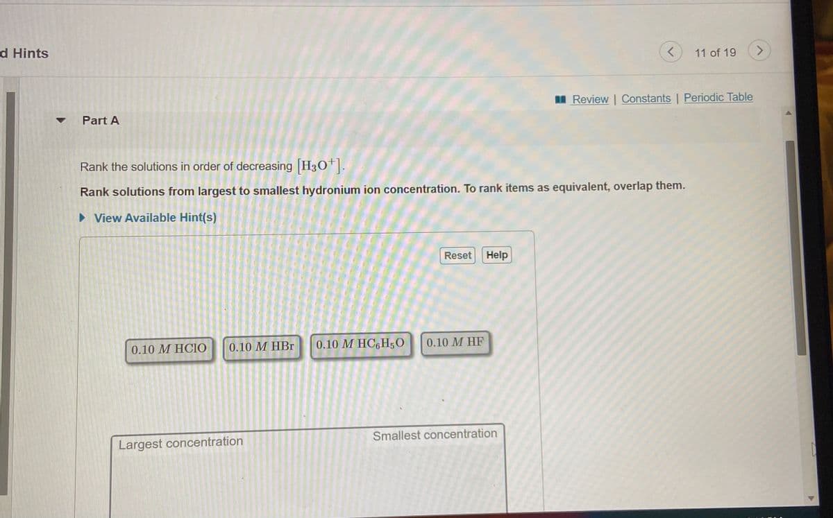 d Hints
11 of 19
<>
I Review | Constants | Periodic Table
Part A
Rank the solutions in order of decreasing H30.
Rank solutions from largest to smallest hydronium ion concentration. To rank items as equivalent, overlap them.
> View Available Hint(s)
Reset
Help
0.10 М НBг
0.10 M HC6H50
0.10 M HF
0.10 М НCIО
Smallest concentration
Largest concentration
