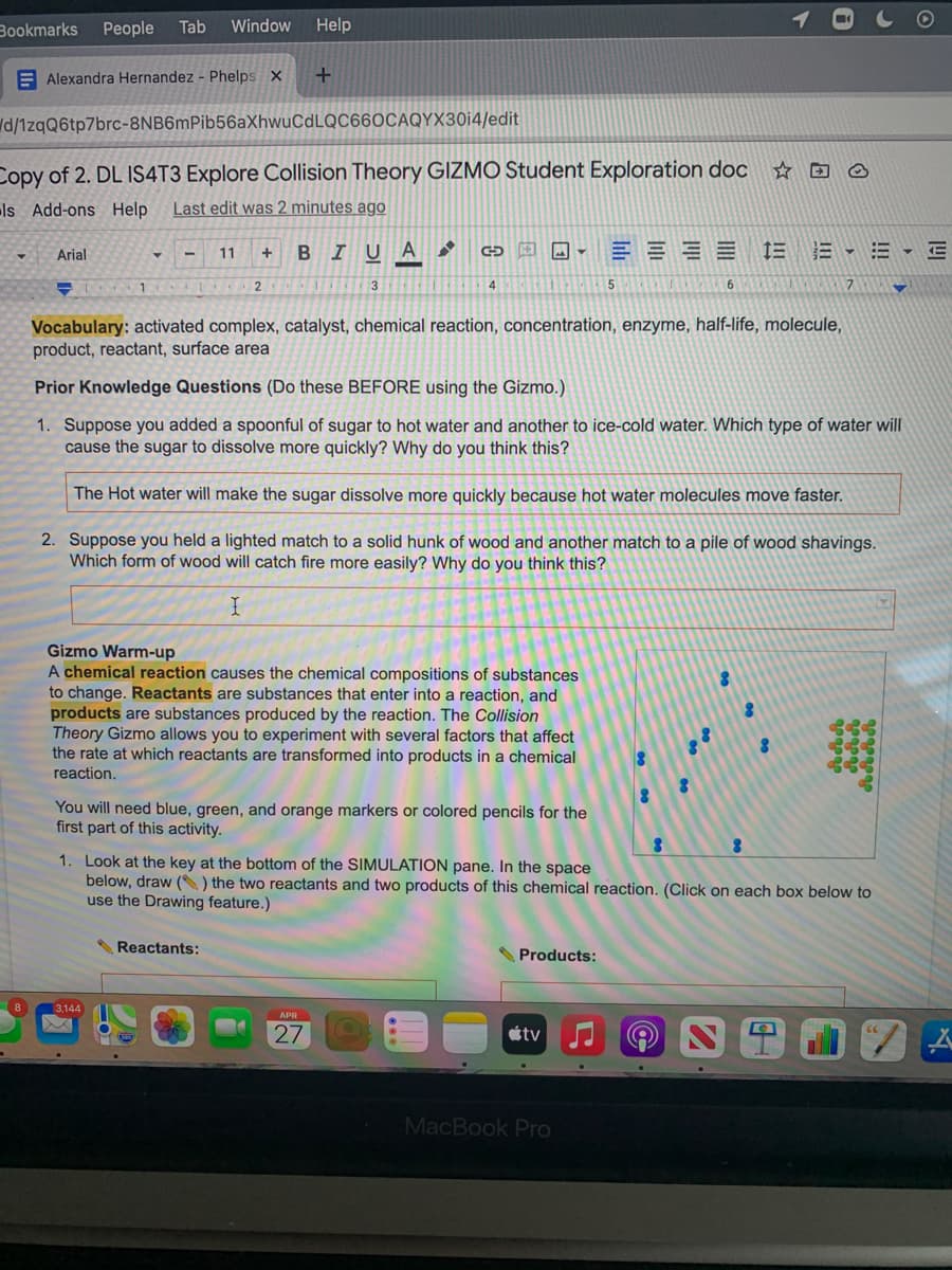 Bookmarks
People
Tab
Window
Help
E Alexandra Hernandez - Phelps X
d/1zqQ6tp7brc-8NB6mPib56aXhwuCdLQC66OCAQYX30i4/edit
Copy of 2. DL IS4T3 Explore Collision Theory GIZMO Student Exploration doc
ls Add-ons Help
Last edit was 2 minutes ago
BIU A
三,三、
Arial
11
4
6.
Vocabulary: activated complex, catalyst, chemical reaction, concentration, enzyme, half-life, molecule,
product, reactant, surface area
Prior Knowledge Questions (Do these BEFORE using the Gizmo.)
1. Suppose you added a spoonful of sugar to hot water and another to ice-cold water. Which type of water will
cause the sugar to dissolve more quickly? Why do you think this?
The Hot water will make the sugar dissolve more quickly because hot water molecules move faster.
2. Suppose you held a lighted match to a solid hunk of wood and another match to a pile of wood shavings.
Which form of wood will catch fire more easily? Why do you think this?
Gizmo Warm-up
A chemical reaction causes the chemical compositions of substances
to change. Reactants are substances that enter into a reaction, and
products are substances produced by the reaction. The Collision
Theory Gizmo allows you to experiment with several factors that affect
the rate at which reactants are transformed into products in a chemical
reaction.
You will need blue, green, and orange markers or colored pencils for the
first part of this activity.
1. Look at the key at the bottom of the SIMULATION pane. In the space
below, draw () the two reactants and two products of this chemical reaction. (Click on each box below to
use the Drawing feature.)
Reactants:
SProducts:
APR
27
tv
MacBook Pro
