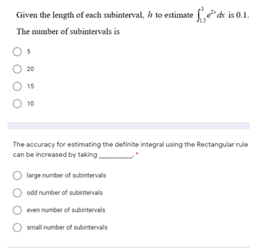 Given the length of each subinterval, h to estimate f*dk is 0.1.
The number of subintervals is
20
15
O 10
The accuracy for estimating the definite integral using the Rectangular rule
can be increased by taking
large number of subintervals
odd number of subintervals
even number of subintervals
small number of subintervals
