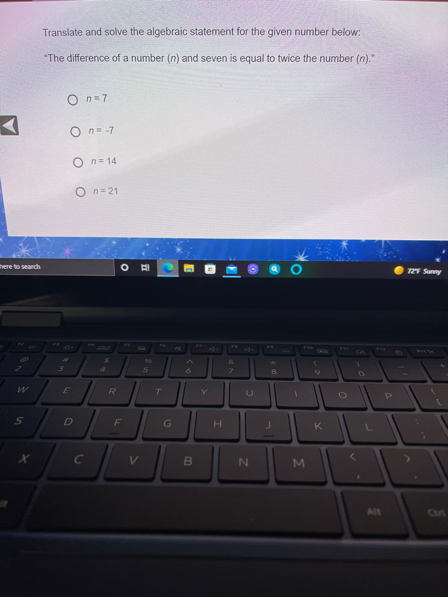Translate and solve the algebraic statement for the given number below:
"The difference of a number (n) and seven is equal to twice the number (n)."
O n=7
O n= -7
O n= 14
n= 21
here to search
72°F Sunny
F10 O
F7
F8
F9
F11
F12
Prt Sc
%23
24
E
R
Y.
0O
L
C
V.
M
Alt
Curt
